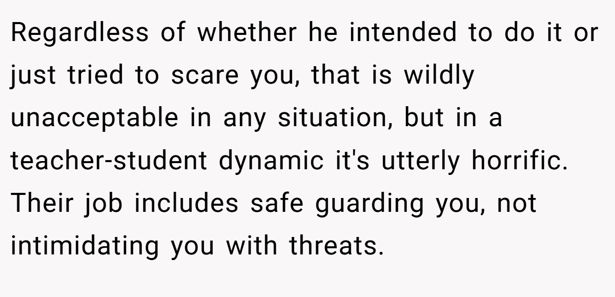 Regardless of whether he intended to do it or just tried to scare you, that is wildly unacceptable in any situation, but in a teacher-student dynamic it's utterly horrific. Their job includes safe guarding you, not intimidating you with threats.