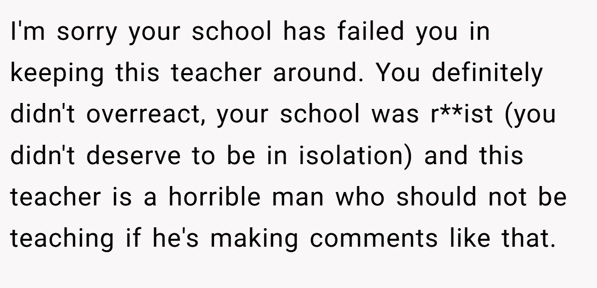 I'm sorry your school has failed you in keeping this teacher around. You definitely didn't overreact, your school was r**ist (you didn't deserve to be in isolation) and this teacher is a horrible man who should not be teaching if he's making comments like that.