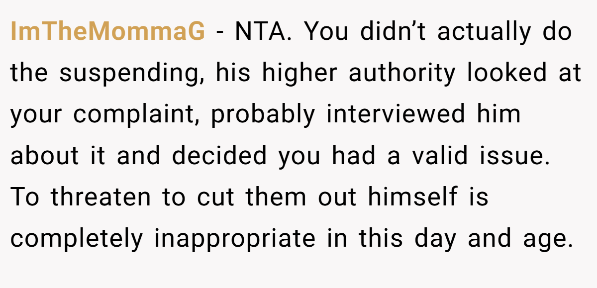 ImTheMommaG − NTA. You didn’t actually do the suspending, his higher authority looked at your complaint, probably interviewed him about it and decided you had a valid issue. To threaten to cut them out himself is completely inappropriate in this day and age.