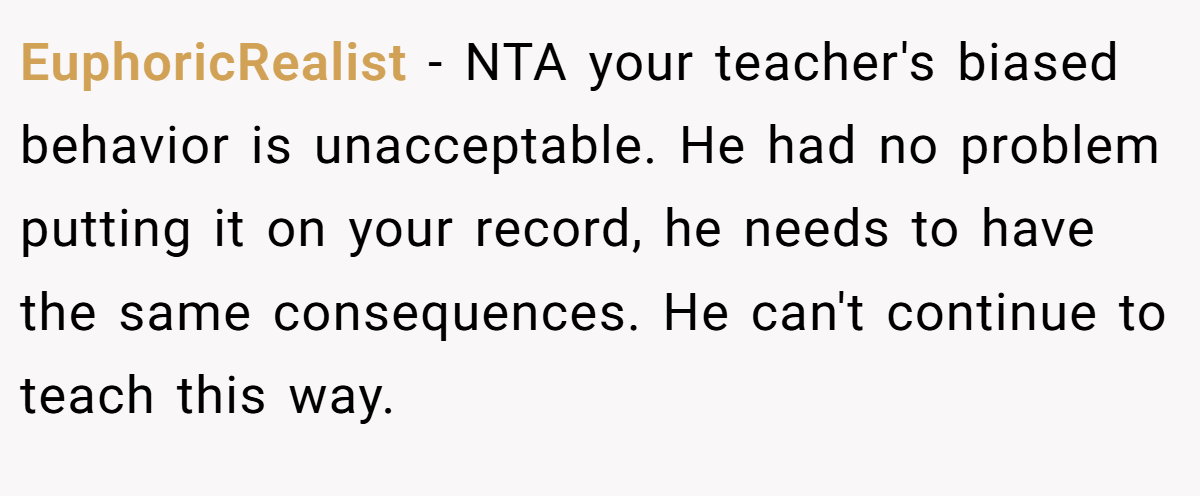 EuphoricRealist − NTA your teacher's biased behavior is unacceptable. He had no problem putting it on your record, he needs to have the same consequences. He can't continue to teach this way.
