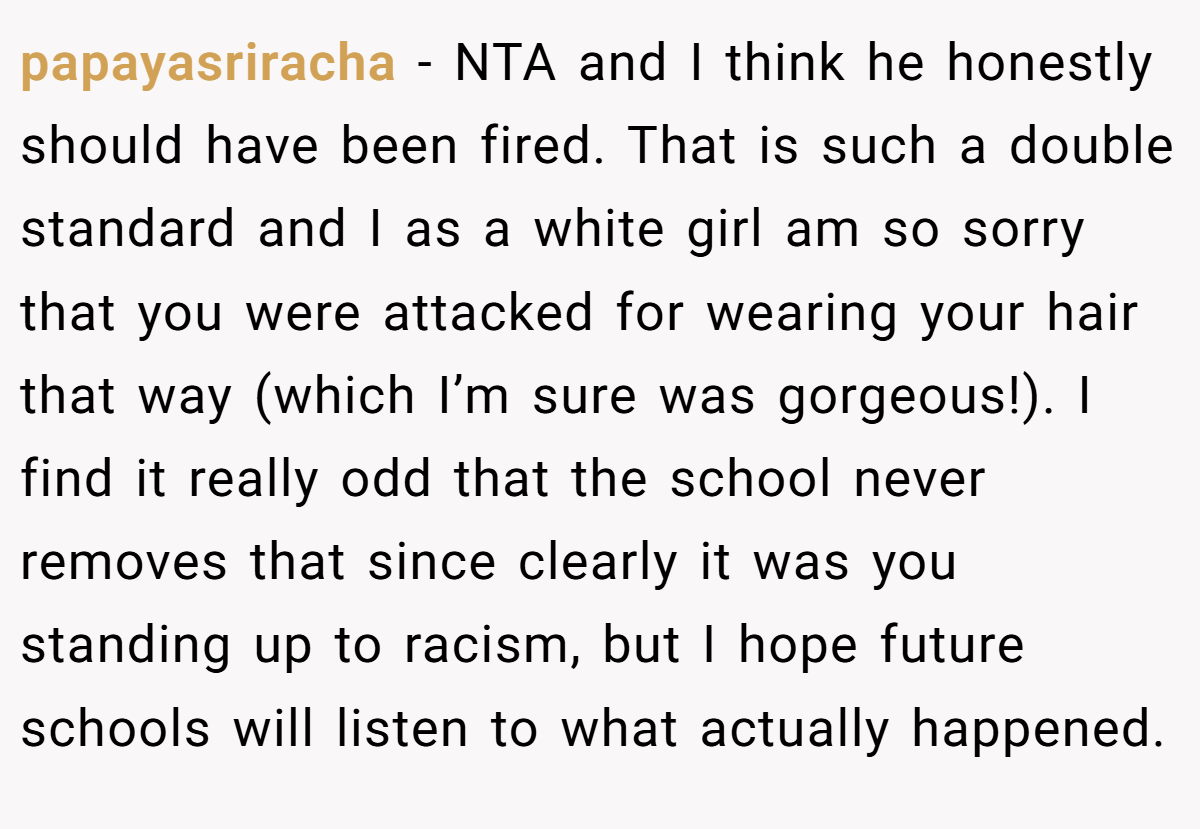 papayasriracha − NTA and I think he honestly should have been fired. That is such a double standard and I as a white girl am so sorry that you were attacked for wearing your hair that way (which I’m sure was gorgeous!). I find it really odd that the school never removes that since clearly it was you standing up to racism, but I hope future schools will listen to what actually happened.