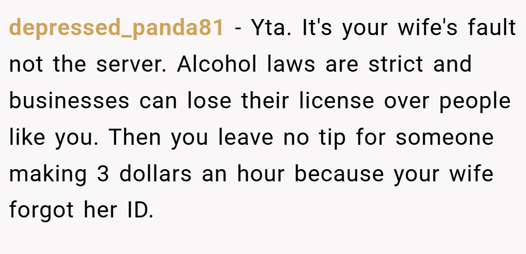 depressed_panda81 − Yta. It's your wife's fault not the server. Alcohol laws are strict and businesses can lose their license over people like you. Then you leave no tip for someone making 3 dollars an hour because your wife forgot her ID.