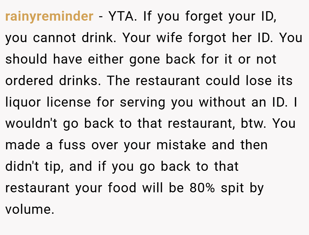 rainyreminder − YTA. If you forget your ID, you cannot drink. Your wife forgot her ID. You should have either gone back for it or not ordered drinks. The restaurant could lose its liquor license for serving you without an ID. I wouldn't go back to that restaurant, btw. You made a fuss over your mistake and then didn't tip, and if you go back to that restaurant your food will be 80% spit by volume.
