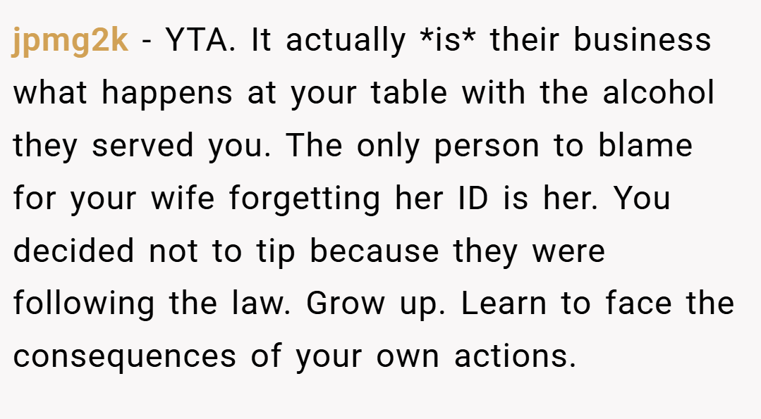 jpmg2k − YTA. It actually *is* their business what happens at your table with the alcohol they served you. The only person to blame for your wife forgetting her ID is her. You decided not to tip because they were following the law. Grow up. Learn to face the consequences of your own actions.