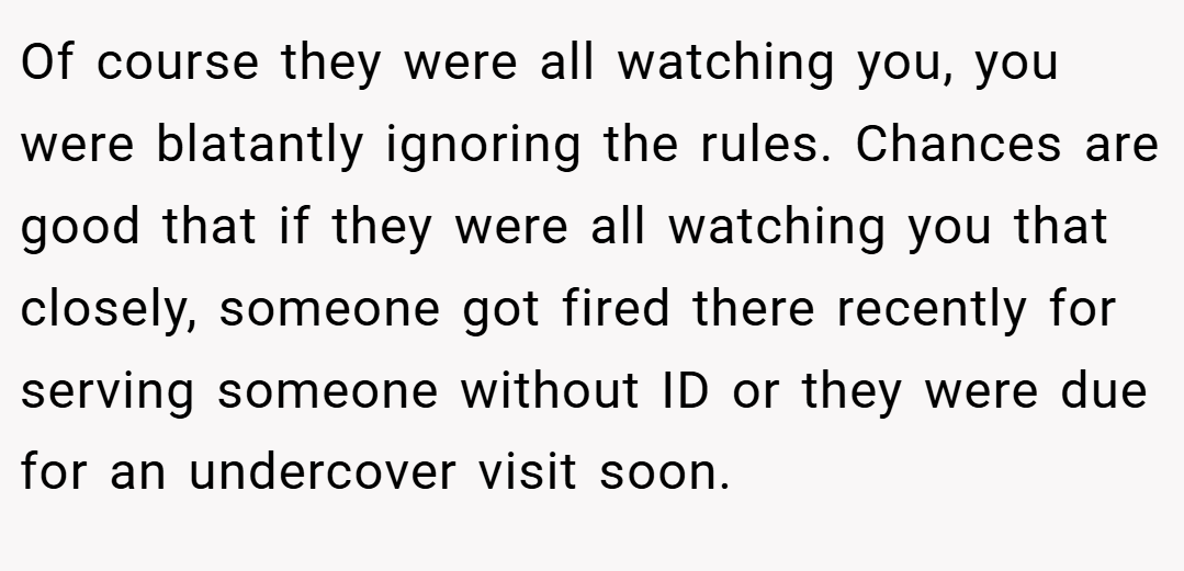 Of course they were all watching you, you were blatantly ignoring the rules. Chances are good that if they were all watching you that closely, someone got fired there recently for serving someone without ID or they were due for an undercover visit soon.