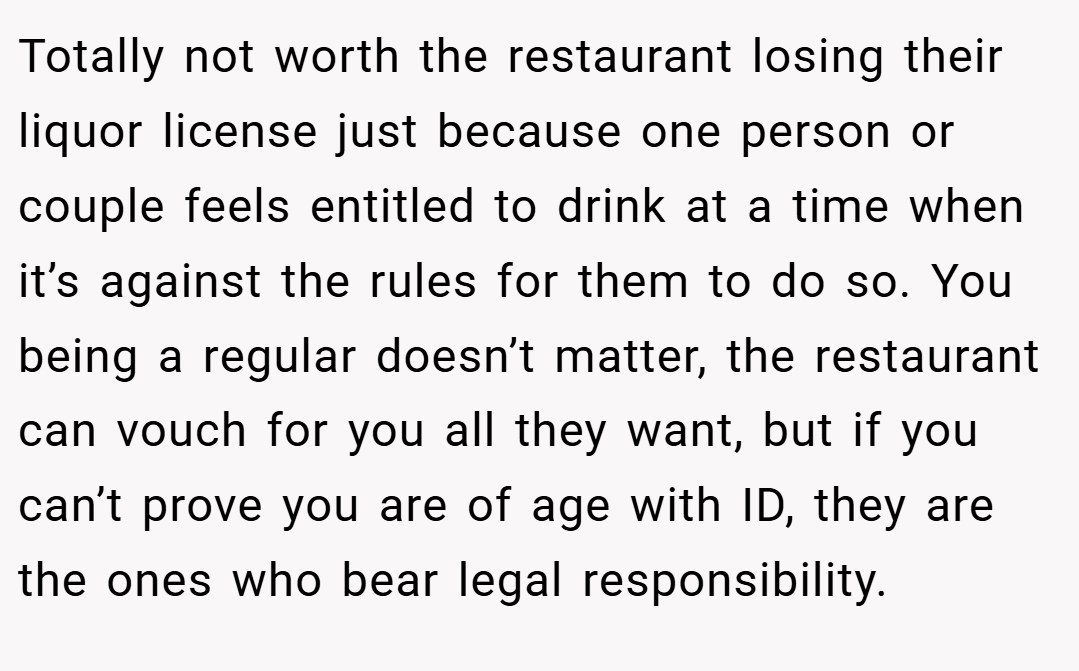 Totally not worth the restaurant losing their liquor license just because one person or couple feels entitled to drink at a time when it’s against the rules for them to do so. You being a regular doesn’t matter, the restaurant can vouch for you all they want, but if you can’t prove you are of age with ID, they are the ones who bear legal responsibility.