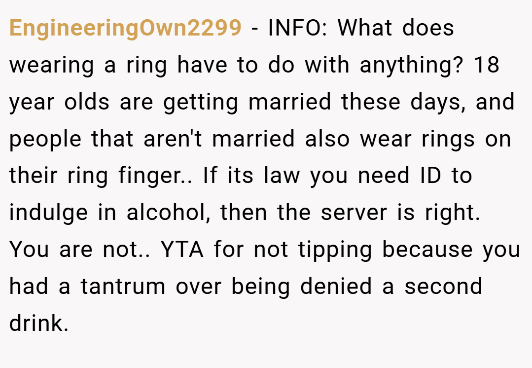 EngineeringOwn2299 − INFO: What does wearing a ring have to do with anything? 18 year olds are getting married these days, and people that aren't married also wear rings on their ring finger.. If its law you need ID to indulge in alcohol, then the server is right. You are not.. YTA for not tipping because you had a tantrum over being denied a second drink.