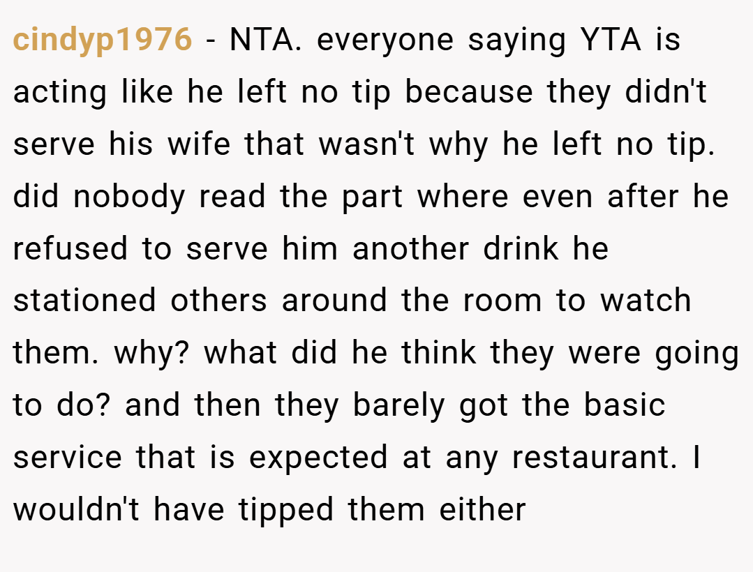cindyp1976 − NTA. everyone saying YTA is acting like he left no tip because they didn't serve his wife that wasn't why he left no tip. did nobody read the part where even after he refused to serve him another drink he stationed others around the room to watch them. why? what did he think they were going to do? and then they barely got the basic service that is expected at any restaurant. I wouldn't have tipped them either