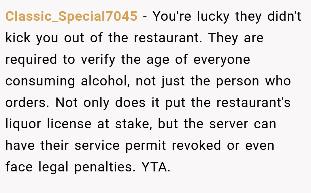 Classic_Special7045 − You're lucky they didn't kick you out of the restaurant. They are required to verify the age of everyone consuming alcohol, not just the person who orders. Not only does it put the restaurant's liquor license at stake, but the server can have their service permit revoked or even face legal penalties. YTA.