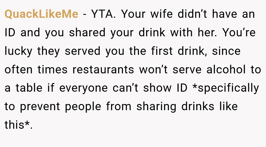QuackLikeMe − YTA. Your wife didn’t have an ID and you shared your drink with her. You’re lucky they served you the first drink, since often times restaurants won’t serve alcohol to a table if everyone can’t show ID *specifically to prevent people from sharing drinks like this*.