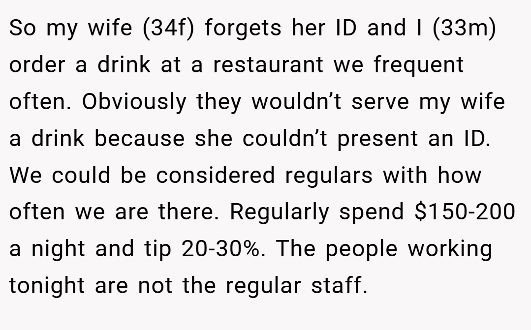 So my wife (34f) forgets her ID and I (33m) order a drink at a restaurant we frequent often. Obviously they wouldn’t serve my wife a drink because she couldn’t present an ID. We could be considered regulars with how often we are there. Regularly spend $150-200 a night and tip 20-30%. The people working tonight are not the regular staff.