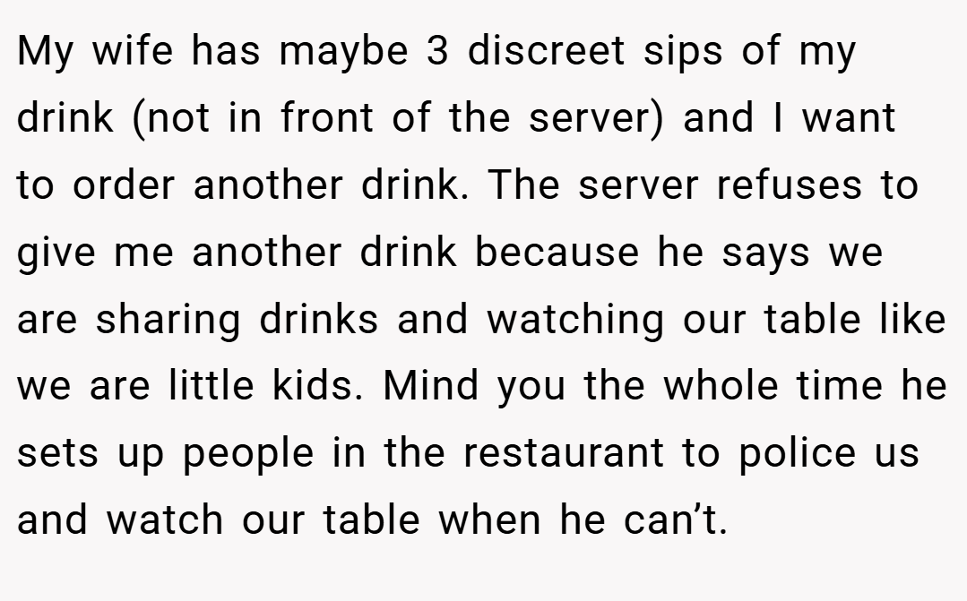 My wife has maybe 3 discreet sips of my drink (not in front of the server) and I want to order another drink. The server refuses to give me another drink because he says we are sharing drinks and watching our table like we are little kids. Mind you the whole time he sets up people in the restaurant to police us and watch our table when he can’t.