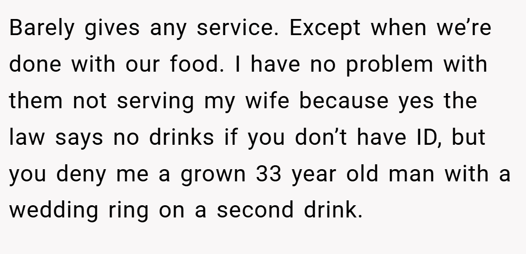 Barely gives any service. Except when we’re done with our food. I have no problem with them not serving my wife because yes the law says no drinks if you don’t have ID, but you deny me a grown 33 year old man with a wedding ring on a second drink.