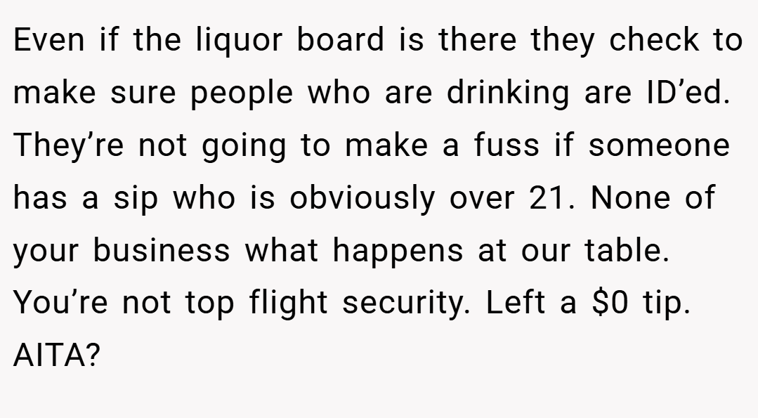 Even if the liquor board is there they check to make sure people who are drinking are ID’ed. They’re not going to make a fuss if someone has a sip who is obviously over 21. None of your business what happens at our table. You’re not top flight security. Left a $0 tip. AITA?