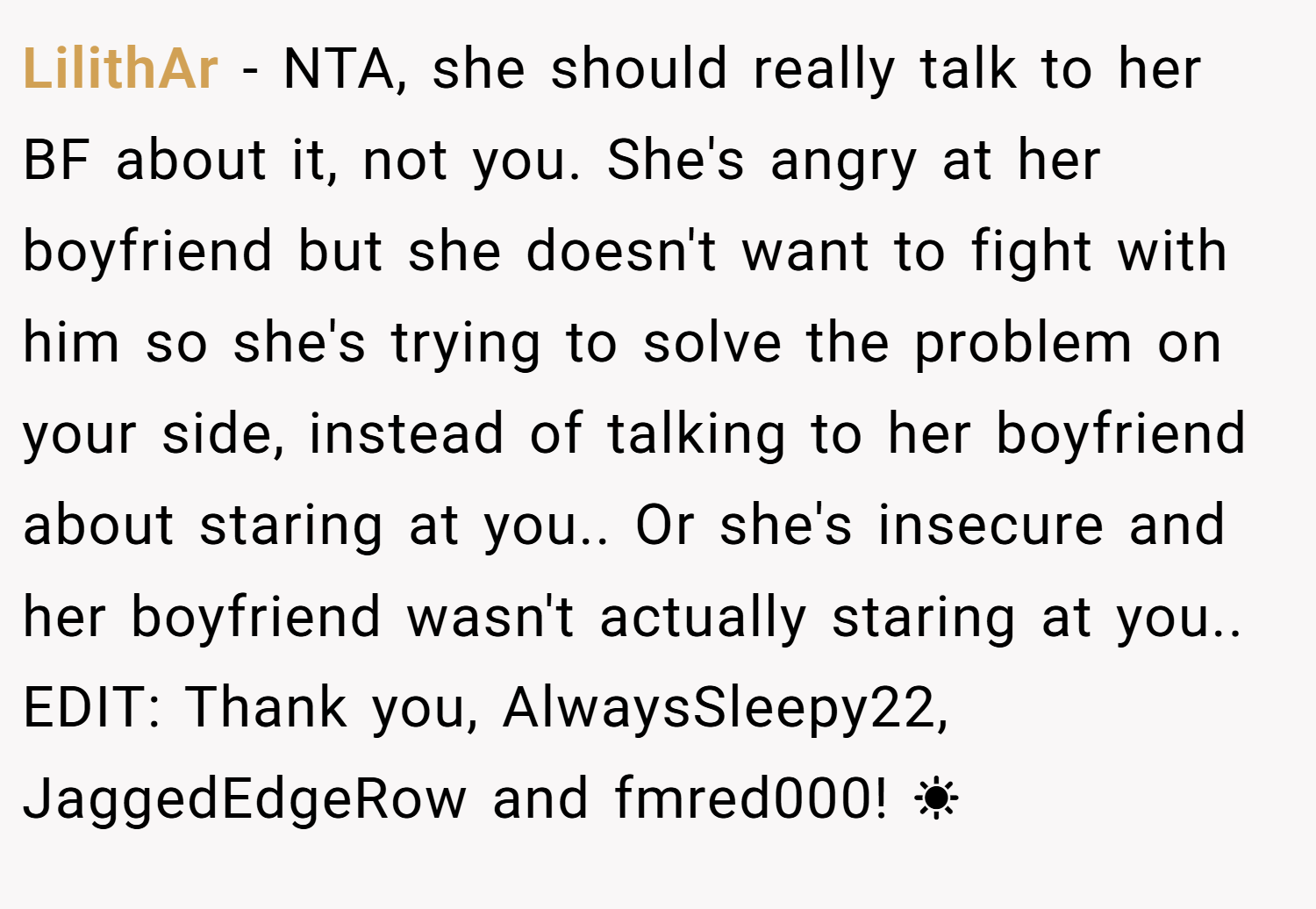 LilithAr − NTA, she should really talk to her BF about it, not you. She's angry at her boyfriend but she doesn't want to fight with him so she's trying to solve the problem on your side, instead of talking to her boyfriend about staring at you.. Or she's insecure and her boyfriend wasn't actually staring at you.. EDIT: Thank you, AlwaysSleepy22, JaggedEdgeRow and fmred000! ☀