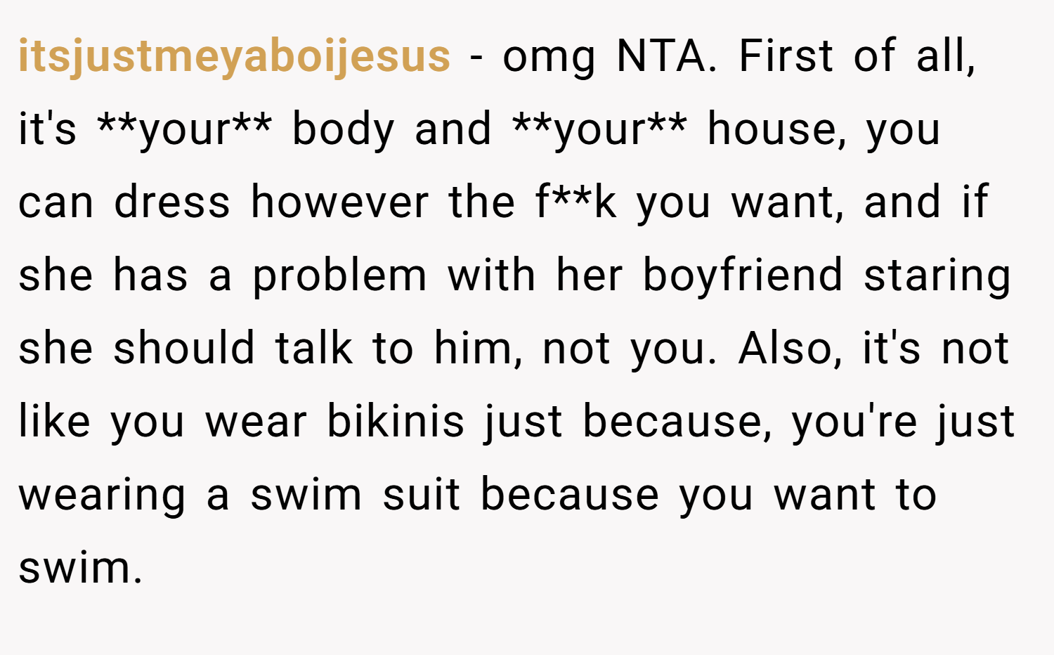 itsjustmeyaboijesus − omg NTA. First of all, it's **your** body and **your** house, you can dress however the f**k you want, and if she has a problem with her boyfriend staring she should talk to him, not you. Also, it's not like you wear bikinis just because, you're just wearing a swim suit because you want to swim.