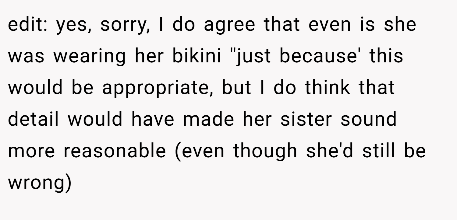 edit: yes, sorry, I do agree that even is she was wearing her bikini ''just because' this would be appropriate, but I do think that detail would have made her sister sound more reasonable (even though she'd still be wrong)