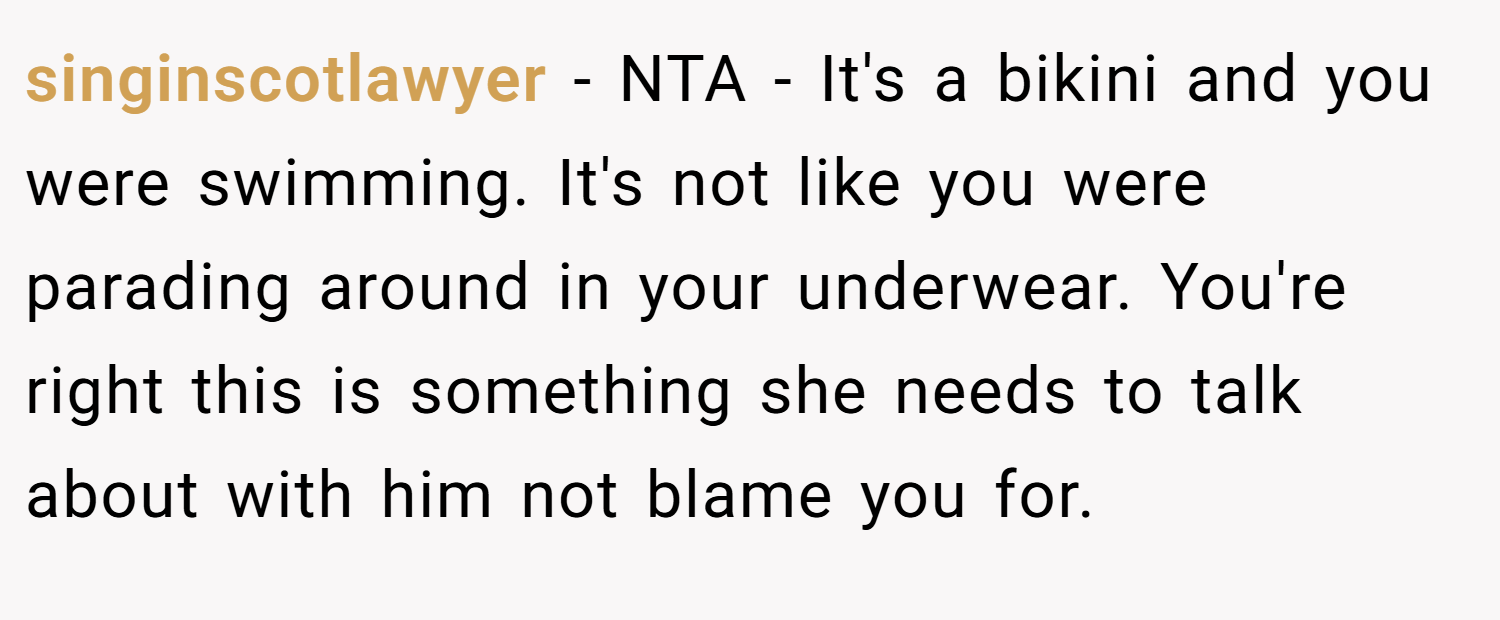 singinscotlawyer − NTA - It's a bikini and you were swimming. It's not like you were parading around in your underwear. You're right this is something she needs to talk about with him not blame you for.