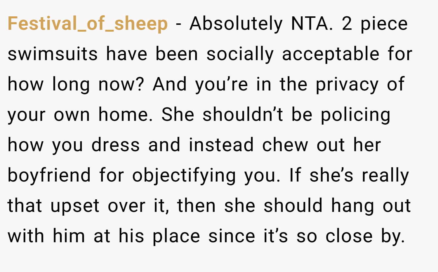 Festival_of_sheep − Absolutely NTA. 2 piece swimsuits have been socially acceptable for how long now? And you’re in the privacy of your own home. She shouldn’t be policing how you dress and instead chew out her boyfriend for objectifying you. If she’s really that upset over it, then she should hang out with him at his place since it’s so close by.