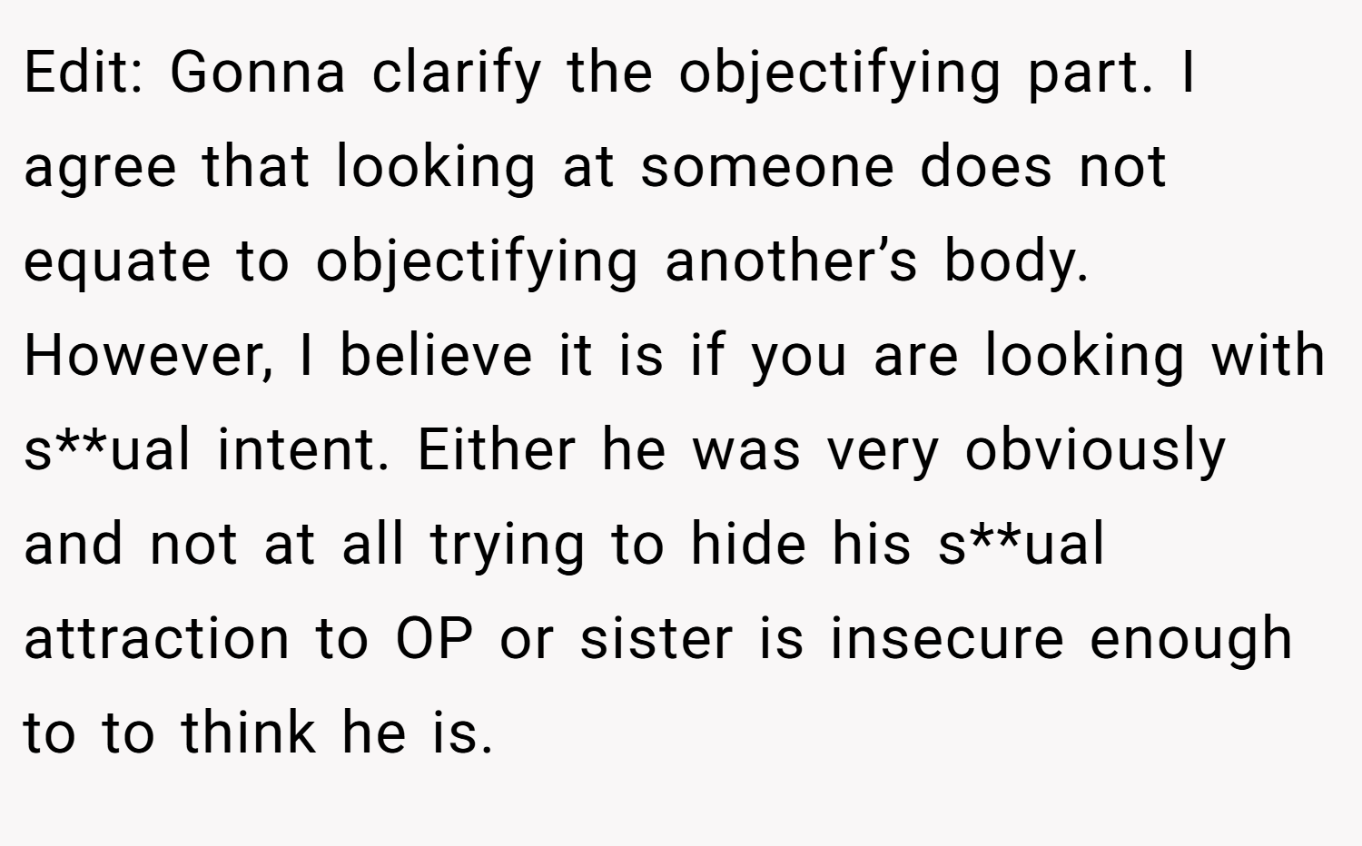 Edit: Gonna clarify the objectifying part. I agree that looking at someone does not equate to objectifying another’s body. However, I believe it is if you are looking with s**ual intent. Either he was very obviously and not at all trying to hide his s**ual attraction to OP or sister is insecure enough to to think he is.