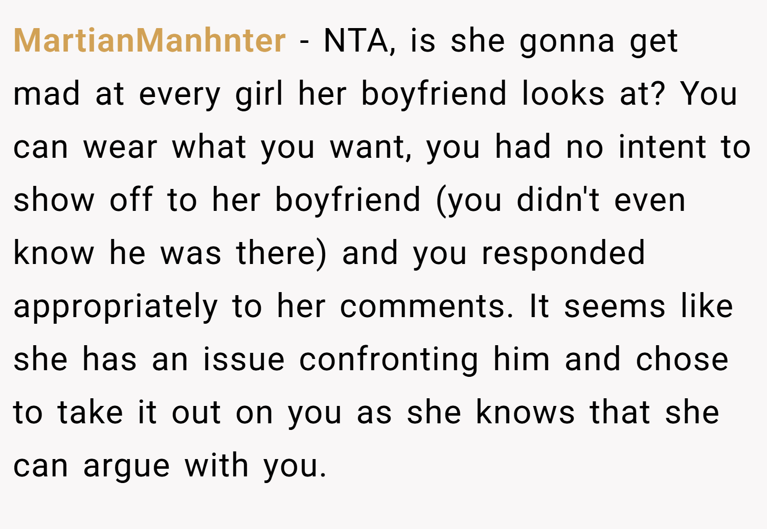 MartianManhnter − NTA, is she gonna get mad at every girl her boyfriend looks at? You can wear what you want, you had no intent to show off to her boyfriend (you didn't even know he was there) and you responded appropriately to her comments. It seems like she has an issue confronting him and chose to take it out on you as she knows that she can argue with you.
