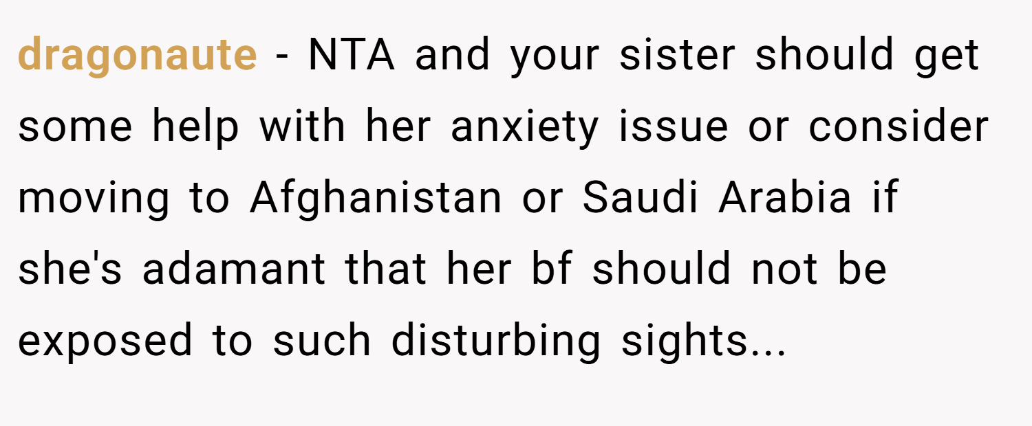 dragonaute − NTA and your sister should get some help with her anxiety issue or consider moving to Afghanistan or Saudi Arabia if she's adamant that her bf should not be exposed to such disturbing sights...