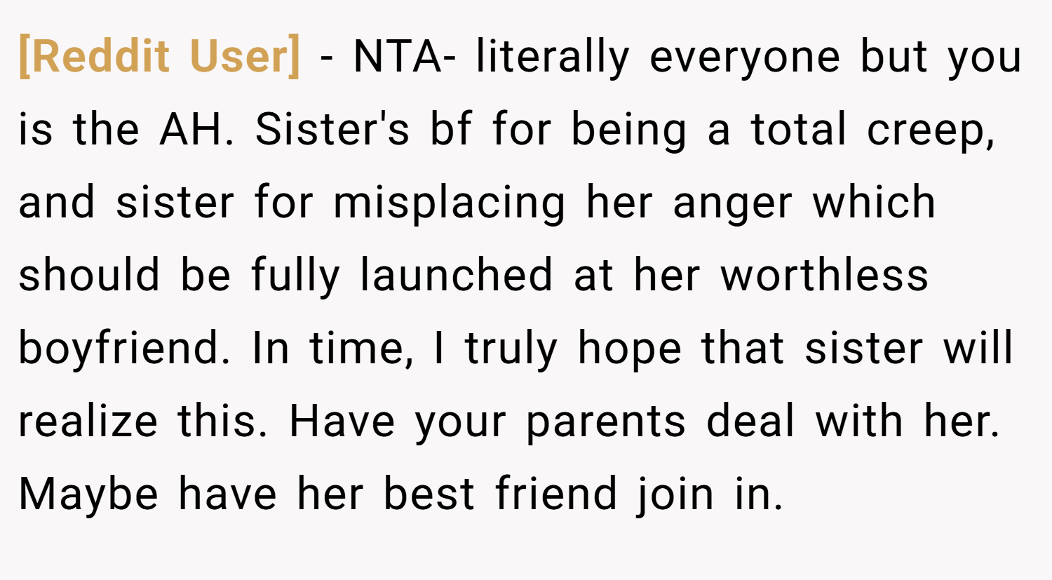 [Reddit User] − NTA- literally everyone but you is the AH. Sister's bf for being a total creep, and sister for misplacing her anger which should be fully launched at her worthless boyfriend. In time, I truly hope that sister will realize this. Have your parents deal with her. Maybe have her best friend join in.