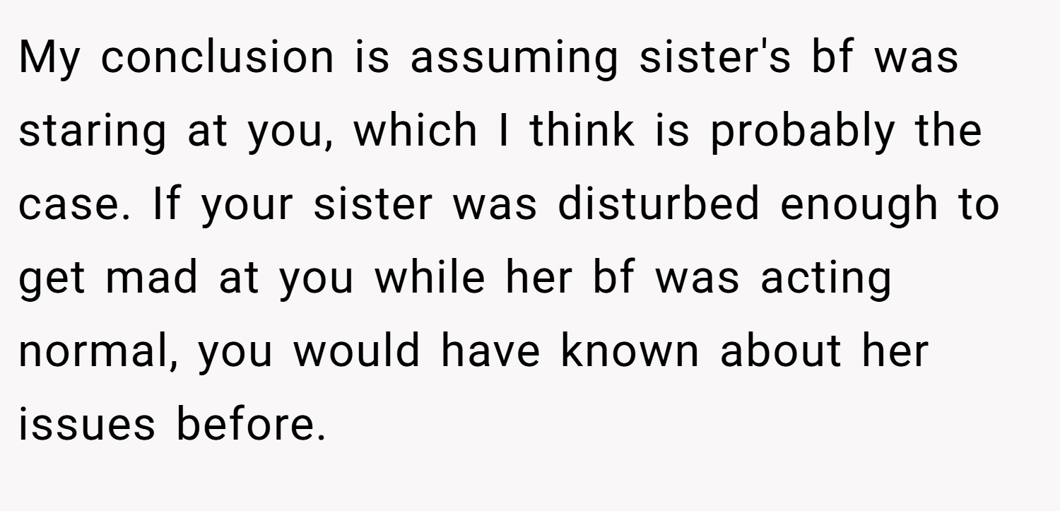 My conclusion is assuming sister's bf was staring at you, which I think is probably the case. If your sister was disturbed enough to get mad at you while her bf was acting normal, you would have known about her issues before.