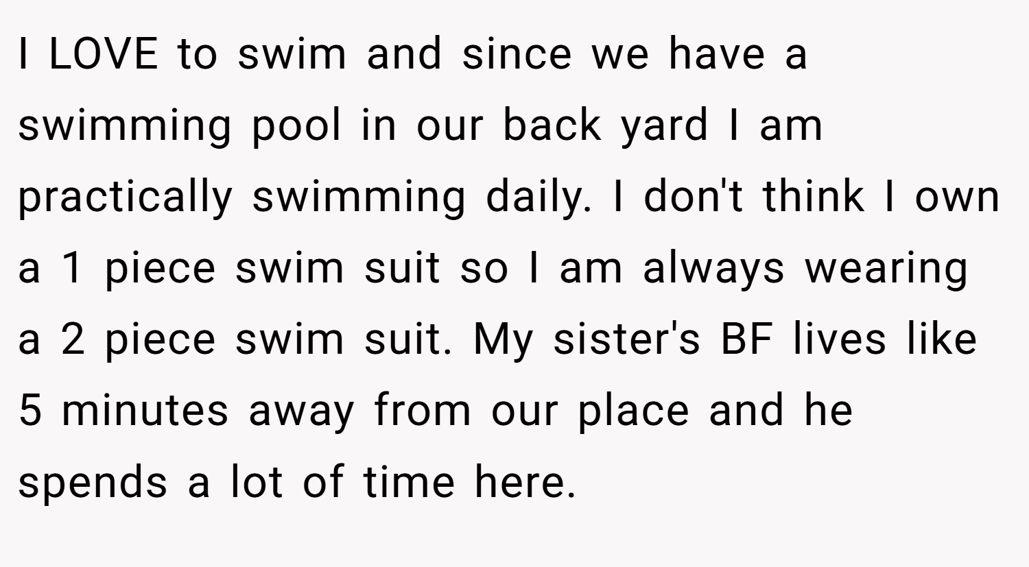 I LOVE to swim and since we have a swimming pool in our back yard I am practically swimming daily. I don't think I own a 1 piece swim suit so I am always wearing a 2 piece swim suit. My sister's BF lives like 5 minutes away from our place and he spends a lot of time here.