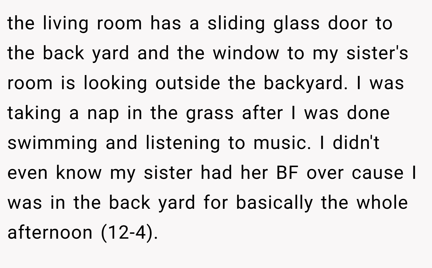 the living room has a sliding glass door to the back yard and the window to my sister's room is looking outside the backyard. I was taking a nap in the grass after I was done swimming and listening to music. I didn't even know my sister had her BF over cause I was in the back yard for basically the whole afternoon (12-4).