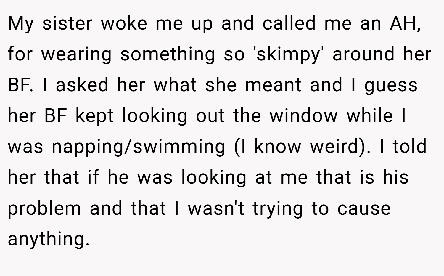 My sister woke me up and called me an AH, for wearing something so 'skimpy' around her BF. I asked her what she meant and I guess her BF kept looking out the window while I was napping/swimming (I know weird). I told her that if he was looking at me that is his problem and that I wasn't trying to cause anything.