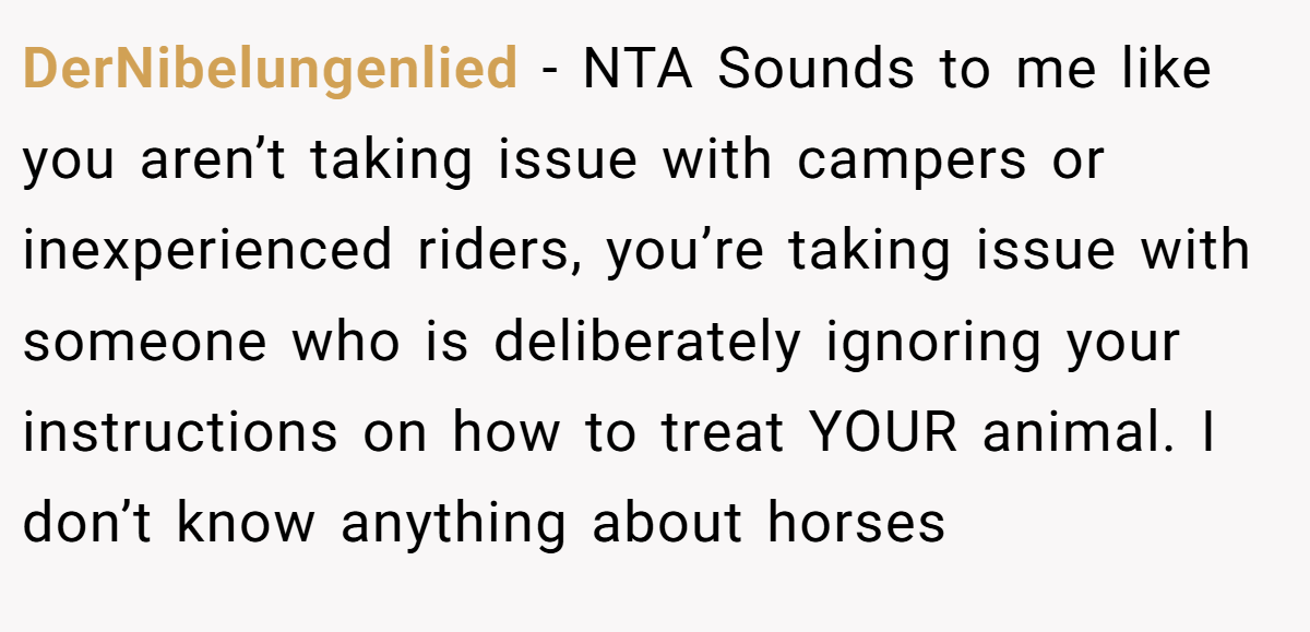 DerNibelungenlied − NTA Sounds to me like you aren’t taking issue with campers or inexperienced riders, you’re taking issue with someone who is deliberately ignoring your instructions on how to treat YOUR animal. I don’t know anything about horses
