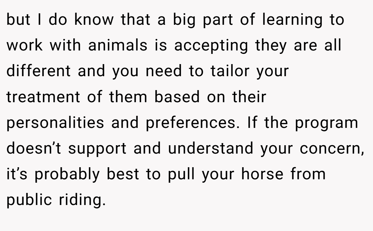 but I do know that a big part of learning to work with animals is accepting they are all different and you need to tailor your treatment of them based on their personalities and preferences. If the program doesn’t support and understand your concern, it’s probably best to pull your horse from public riding.