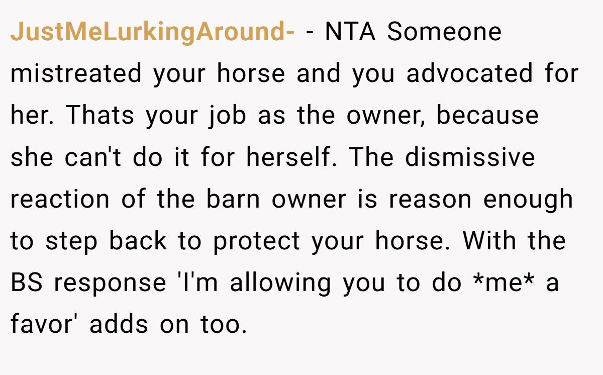 JustMeLurkingAround- − NTA Someone mistreated your horse and you advocated for her. Thats your job as the owner, because she can't do it for herself. The dismissive reaction of the barn owner is reason enough to step back to protect your horse. With the BS response 'I'm allowing you to do *me* a favor' adds on too.