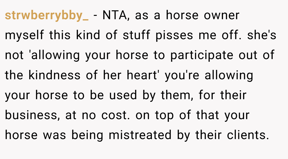 strwberrybby_ − NTA, as a horse owner myself this kind of stuff pisses me off. she's not 'allowing your horse to participate out of the kindness of her heart' you're allowing your horse to be used by them, for their business, at no cost. on top of that your horse was being mistreated by their clients.