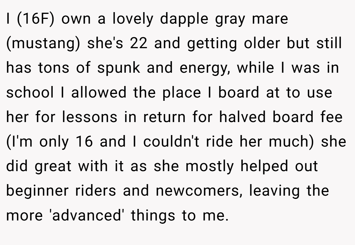 I (16F) own a lovely dapple gray mare (mustang) she's 22 and getting older but still has tons of spunk and energy, while I was in school I allowed the place I board at to use her for lessons in return for halved board fee (I'm only 16 and I couldn't ride her much) she did great with it as she mostly helped out beginner riders and newcomers, leaving the more 'advanced' things to me.