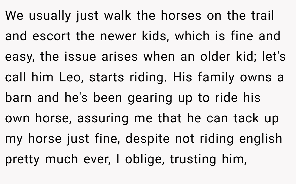 We usually just walk the horses on the trail and escort the newer kids, which is fine and easy, the issue arises when an older kid; let's call him Leo, starts riding. His family owns a barn and he's been gearing up to ride his own horse, assuring me that he can tack up my horse just fine, despite not riding english pretty much ever, I oblige, trusting him,