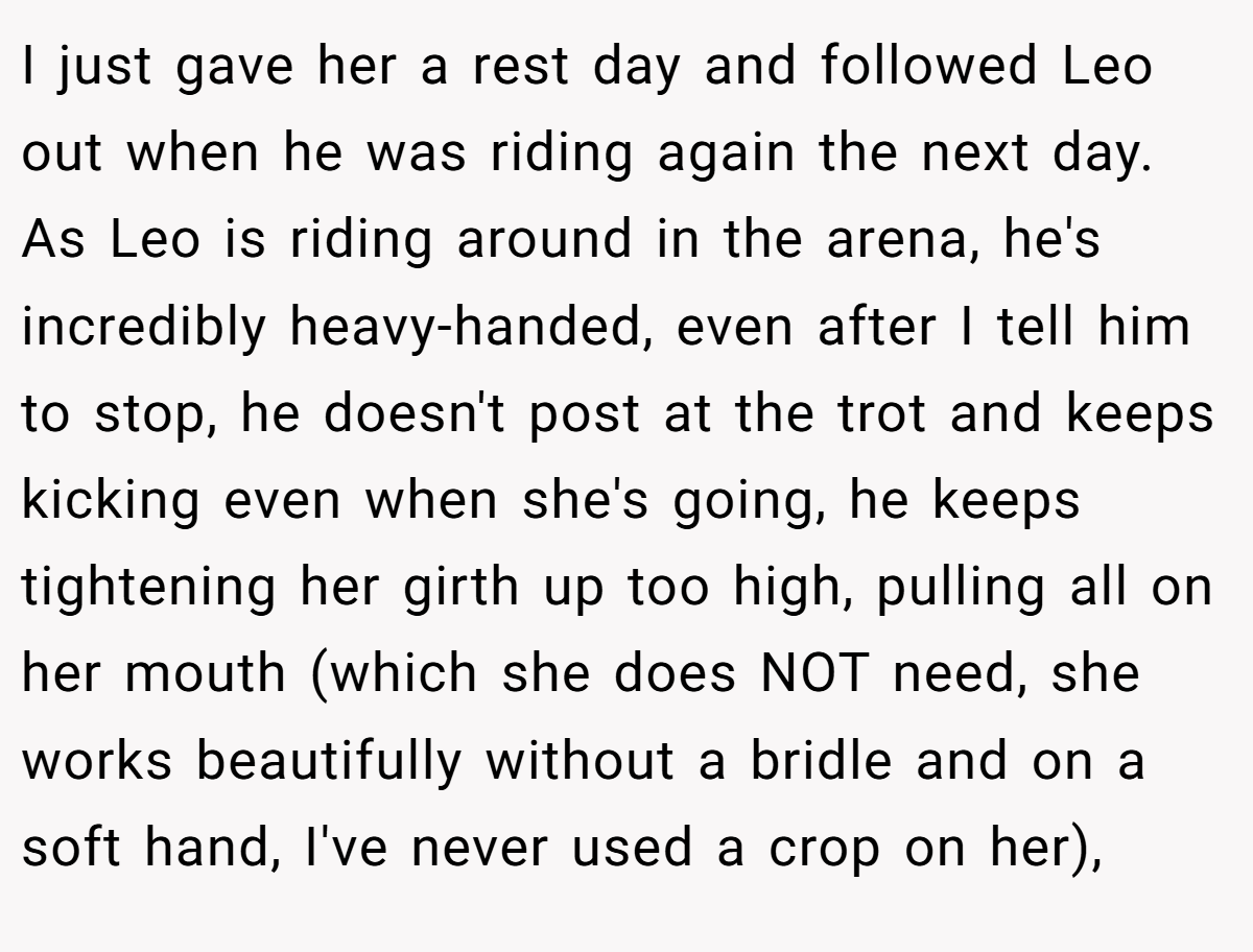 I just gave her a rest day and followed Leo out when he was riding again the next day. As Leo is riding around in the arena, he's incredibly heavy-handed, even after I tell him to stop, he doesn't post at the trot and keeps kicking even when she's going, he keeps tightening her girth up too high, pulling all on her mouth (which she does NOT need, she works beautifully without a bridle and on a soft hand, I've never used a crop on her),