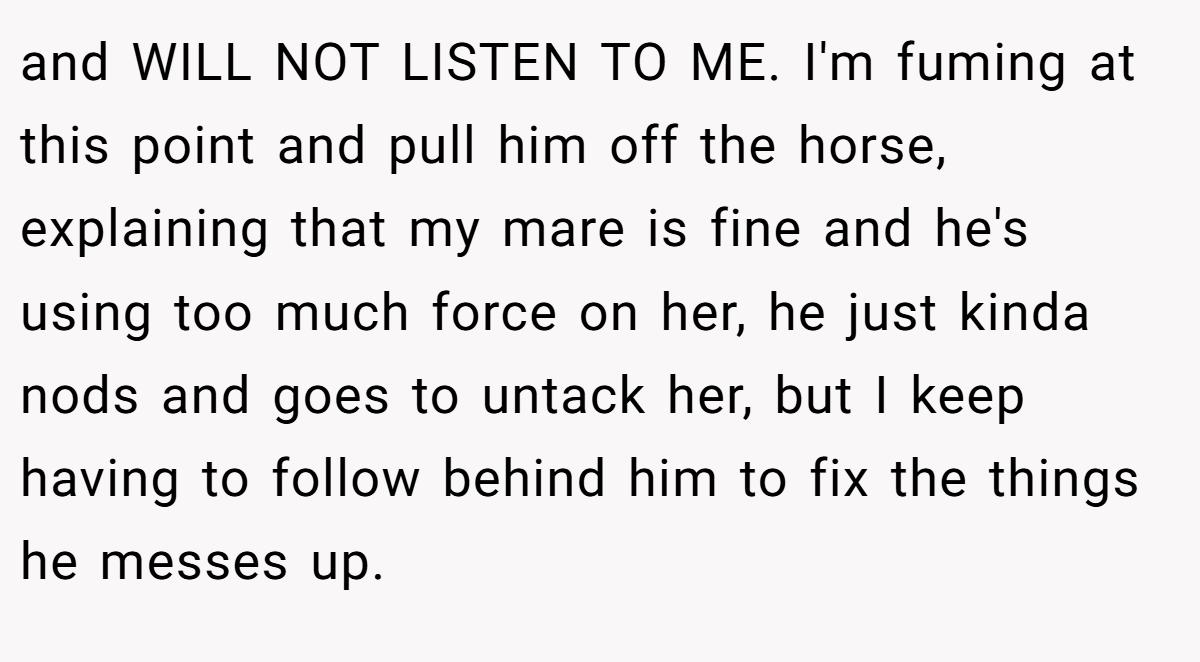 and WILL NOT LISTEN TO ME. I'm fuming at this point and pull him off the horse, explaining that my mare is fine and he's using too much force on her, he just kinda nods and goes to untack her, but I keep having to follow behind him to fix the things he messes up.
