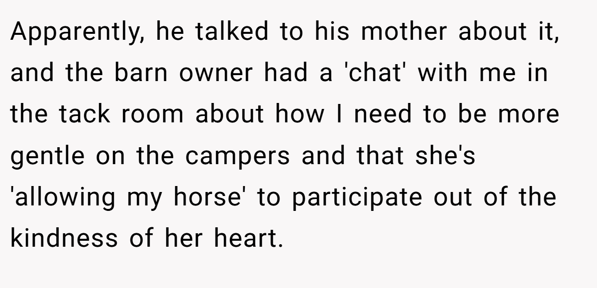 Apparently, he talked to his mother about it, and the barn owner had a 'chat' with me in the tack room about how I need to be more gentle on the campers and that she's 'allowing my horse' to participate out of the kindness of her heart.