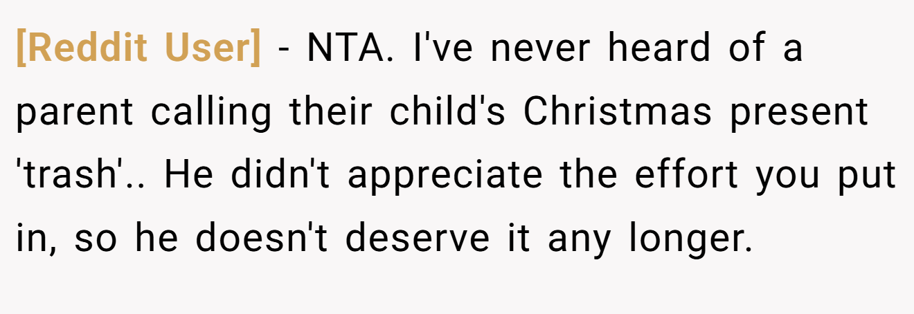 [Reddit User] - NTA. I've never heard of a parent calling their child's Christmas present 'trash'.. He didn't appreciate the effort you put in, so he doesn't deserve it any longer.