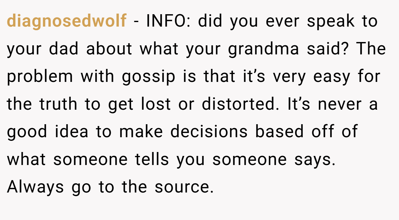 diagnosedwolf - INFO: did you ever speak to your dad about what your grandma said? The problem with gossip is that it’s very easy for the truth to get lost or distorted. It’s never a good idea to make decisions based off of what someone tells you someone says. Always go to the source.