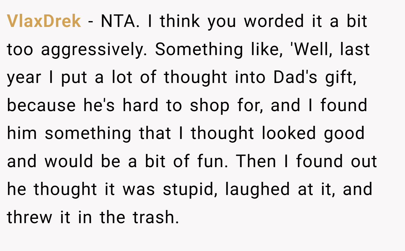 VlaxDrek - NTA. I think you worded it a bit too aggressively. Something like, 'Well, last year I put a lot of thought into Dad's gift, because he's hard to shop for, and I found him something that I thought looked good and would be a bit of fun. Then I found out he thought it was stupid, laughed at it, and threw it in the trash.