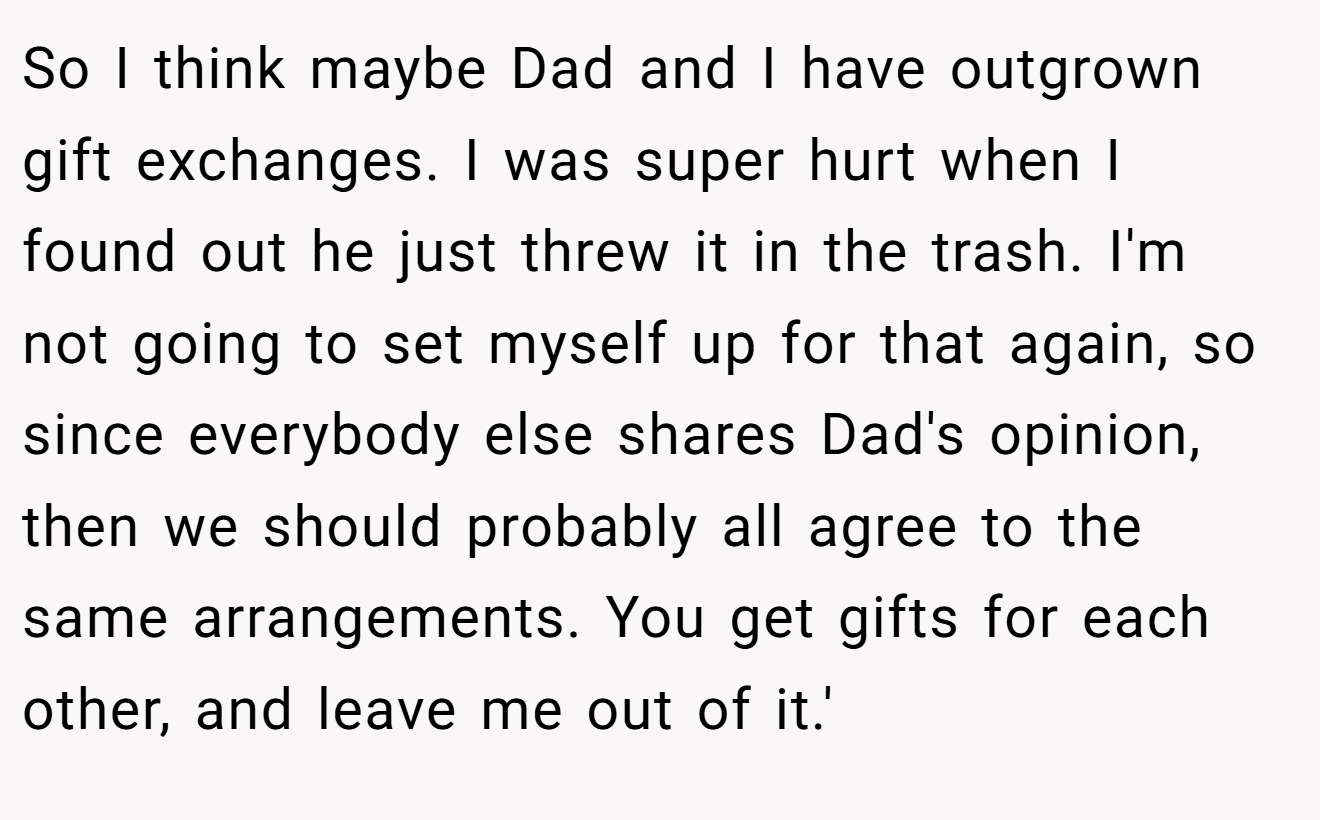 So I think maybe Dad and I have outgrown gift exchanges. I was super hurt when I found out he just threw it in the trash. I'm not going to set myself up for that again, so since everybody else shares Dad's opinion, then we should probably all agree to the same arrangements. You get gifts for each other, and leave me out of it.'