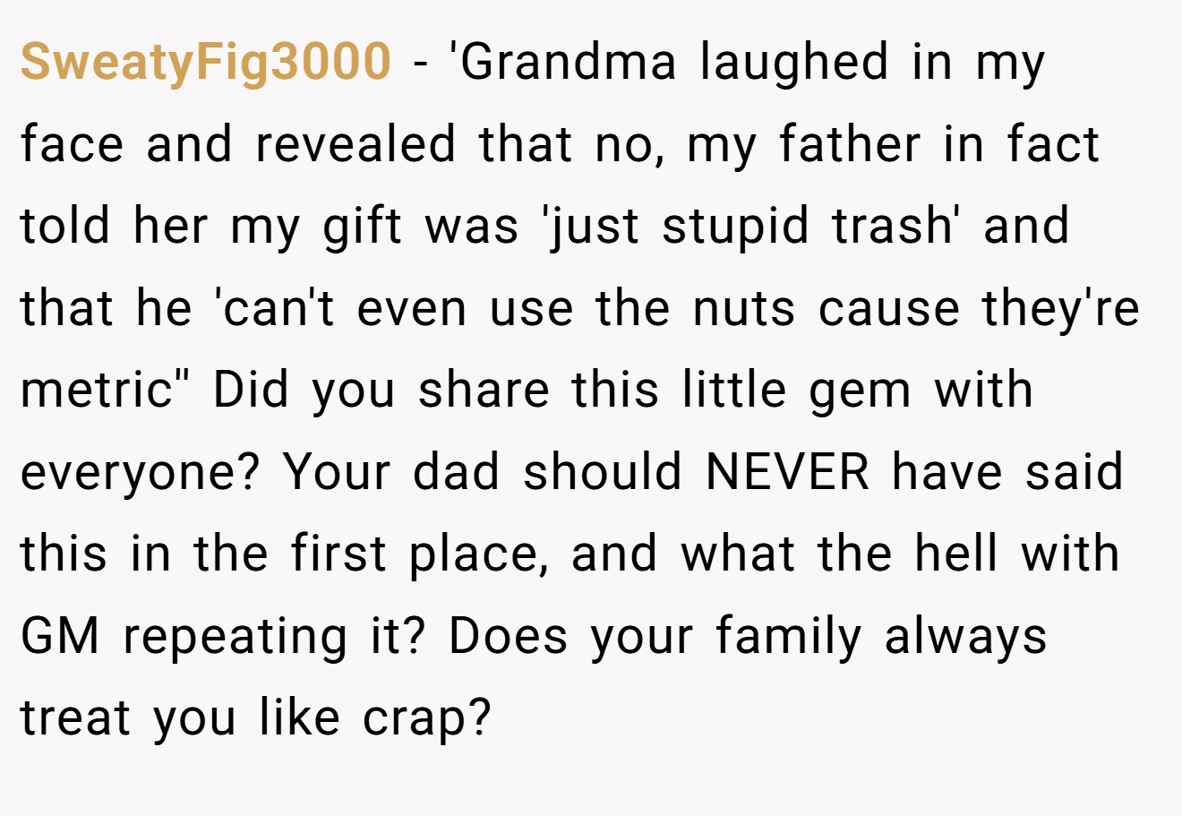 SweatyFig3000 - 'Grandma laughed in my face and revealed that no, my father in fact told her my gift was 'just stupid trash' and that he 'can't even use the nuts cause they're metric'' Did you share this little gem with everyone? Your dad should NEVER have said this in the first place, and what the hell with GM repeating it? Does your family always treat you like crap?