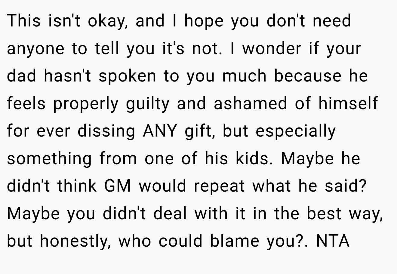 This isn't okay, and I hope you don't need anyone to tell you it's not. I wonder if your dad hasn't spoken to you much because he feels properly guilty and ashamed of himself for ever dissing ANY gift, but especially something from one of his kids. Maybe he didn't think GM would repeat what he said? Maybe you didn't deal with it in the best way, but honestly, who could blame you?. NTA