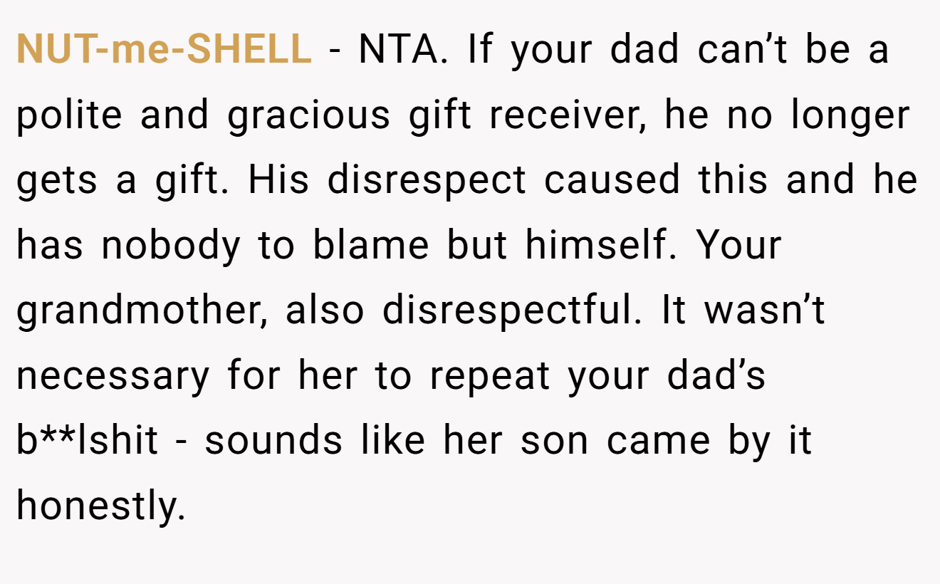 NUT-me-SHELL - NTA. If your dad can’t be a polite and gracious gift receiver, he no longer gets a gift. His disrespect caused this and he has nobody to blame but himself. Your grandmother, also disrespectful. It wasn’t necessary for her to repeat your dad’s b**lshit - sounds like her son came by it honestly.