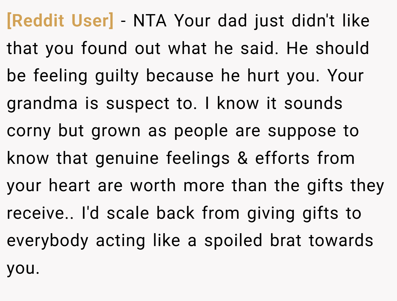 [Reddit User] - NTA Your dad just didn't like that you found out what he said. He should be feeling guilty because he hurt you. Your grandma is suspect to. I know it sounds corny but grown as people are suppose to know that genuine feelings & efforts from your heart are worth more than the gifts they receive.. I'd scale back from giving gifts to everybody acting like a spoiled brat towards you.