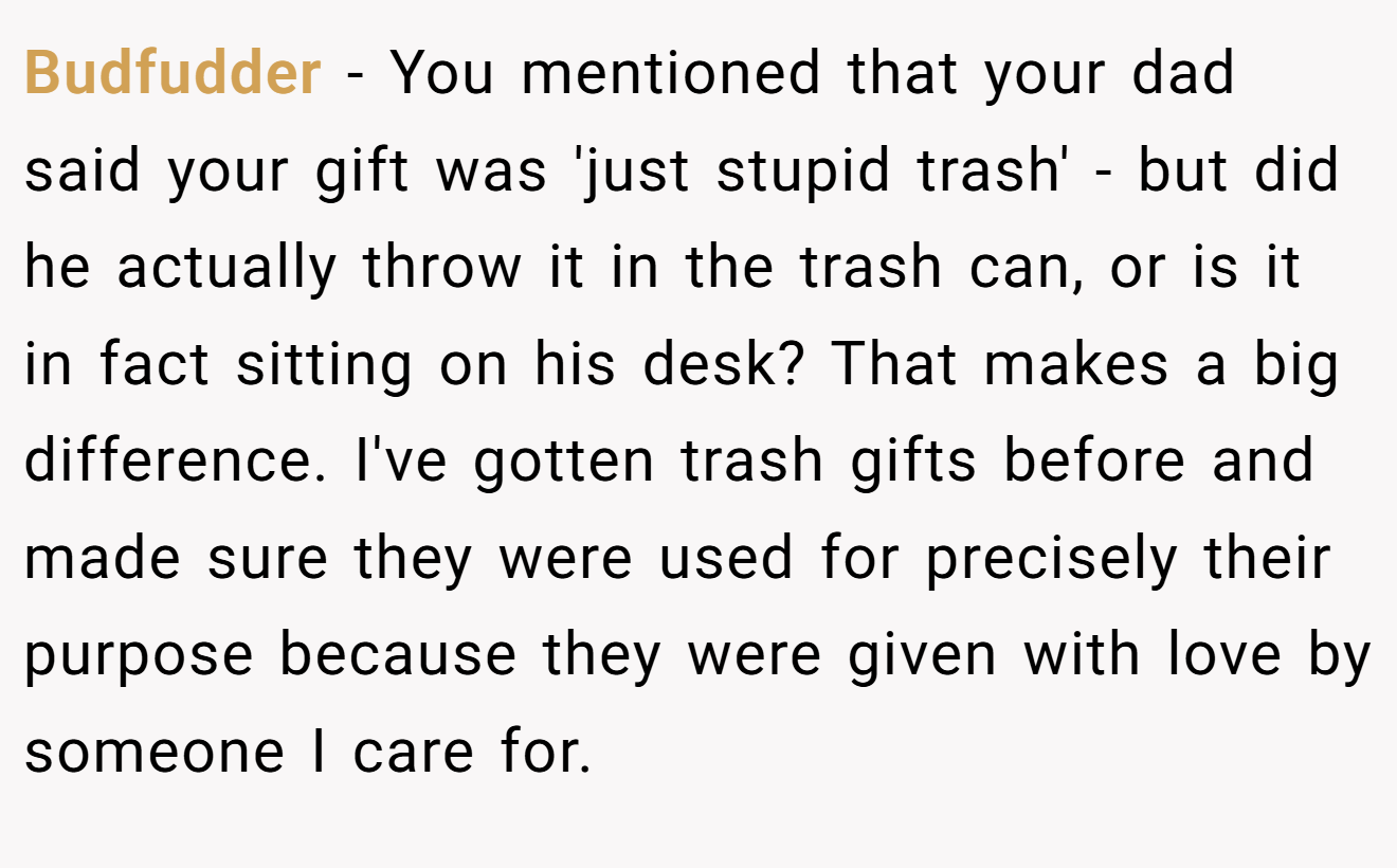 Budfudder - You mentioned that your dad said your gift was 'just stupid trash' - but did he actually throw it in the trash can, or is it in fact sitting on his desk? That makes a big difference. I've gotten trash gifts before and made sure they were used for precisely their purpose because they were given with love by someone I care for.