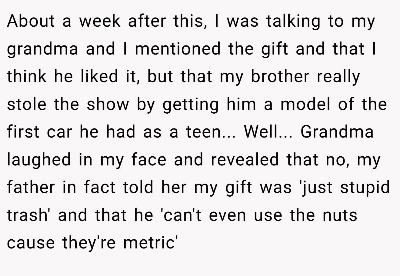 About a week after this, I was talking to my grandma and I mentioned the gift and that I think he liked it, but that my brother really stole the show by getting him a model of the first car he had as a teen... Well... Grandma laughed in my face and revealed that no, my father in fact told her my gift was 'just stupid trash' and that he 'can't even use the nuts cause they're metric'